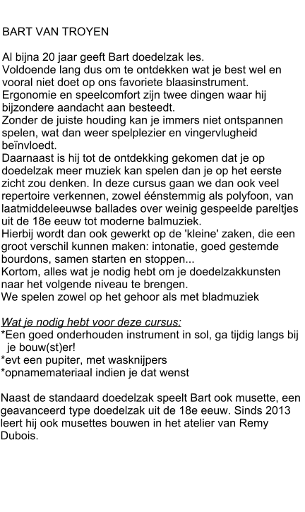 BART VAN TROYEN  Al bijna 20 jaar geeft Bart doedelzak les.  Voldoende lang dus om te ontdekken wat je best wel en vooral niet doet op ons favoriete blaasinstrument. Ergonomie en speelcomfort zijn twee dingen waar hij bijzondere aandacht aan besteedt.  Zonder de juiste houding kan je immers niet ontspannen spelen, wat dan weer spelplezier en vingervlugheid beïnvloedt.  Daarnaast is hij tot de ontdekking gekomen dat je op doedelzak meer muziek kan spelen dan je op het eerste zicht zou denken. In deze cursus gaan we dan ook veel repertoire verkennen, zowel éénstemmig als polyfoon, van laatmiddeleeuwse ballades over weinig gespeelde pareltjes uit de 18e eeuw tot moderne balmuziek.  Hierbij wordt dan ook gewerkt op de 'kleine' zaken, die een groot verschil kunnen maken: intonatie, goed gestemde bourdons, samen starten en stoppen...  Kortom, alles wat je nodig hebt om je doedelzakkunsten naar het volgende niveau te brengen. We spelen zowel op het gehoor als met bladmuziek  Wat je nodig hebt voor deze cursus: *Een goed onderhouden instrument in sol, ga tijdig langs bij    je bouw(st)er! *evt een pupiter, met wasknijpers  *opnamemateriaal indien je dat wenst  Naast de standaard doedelzak speelt Bart ook musette, een geavanceerd type doedelzak uit de 18e eeuw. Sinds 2013 leert hij ook musettes bouwen in het atelier van Remy Dubois.